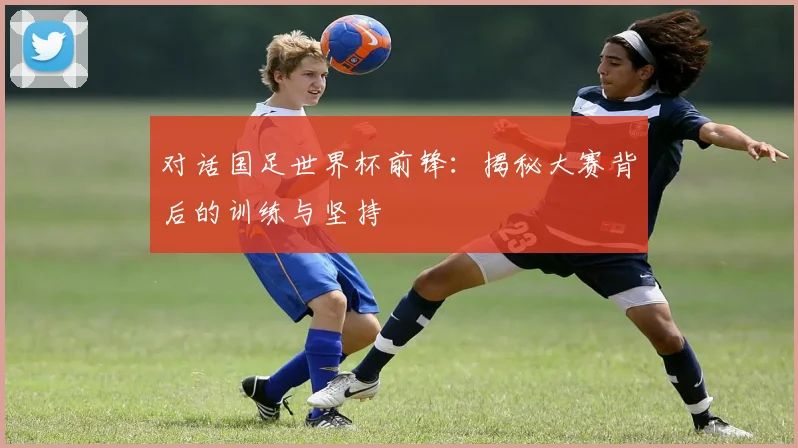 对话国足世界杯前锋：揭秘大赛背后的训练与坚持