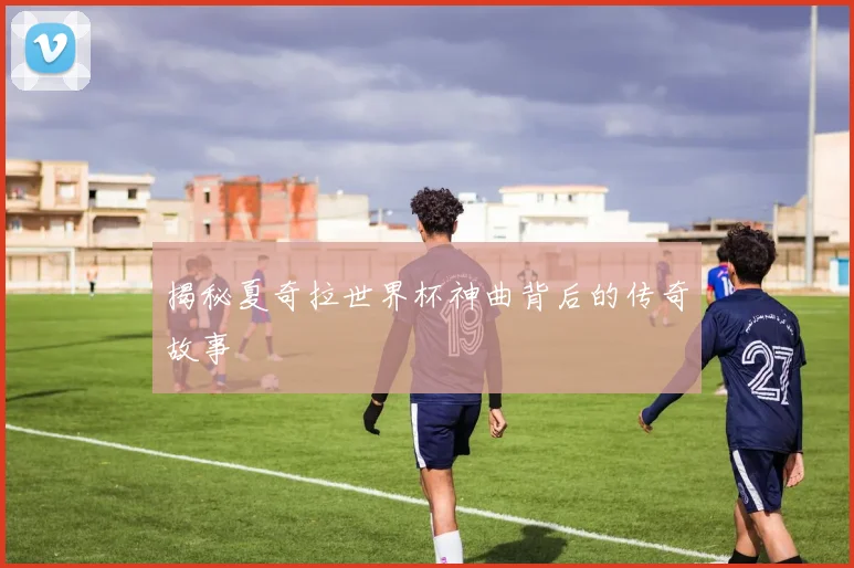 揭秘夏奇拉世界杯神曲背后的传奇故事
