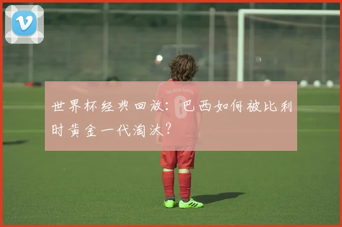 世界杯经典回放：巴西如何被比利时黄金一代淘汰？