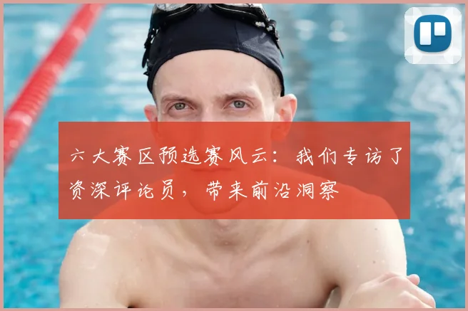 六大赛区预选赛风云：我们专访了资深评论员，带来前沿洞察
