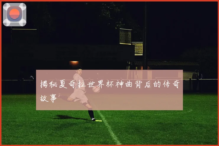 揭秘夏奇拉世界杯神曲背后的传奇故事