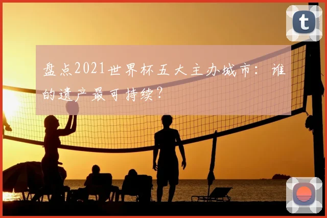 盘点2021世界杯五大主办城市:谁的遗产最可持续?