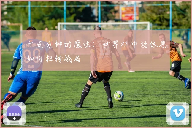 十五分钟的魔法：世界杯中场休息如何扭转战局