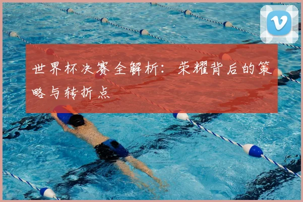 世界杯决赛全解析:荣耀背后的策略与转折点