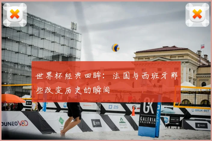 世界杯经典回眸：法国与西班牙那些改变历史的瞬间