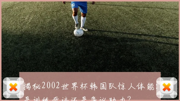 揭秘2002世界杯韩国队惊人体能：是训练奇迹还是争议助力？