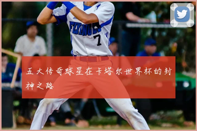 五大传奇球星在卡塔尔世界杯的封神之路
