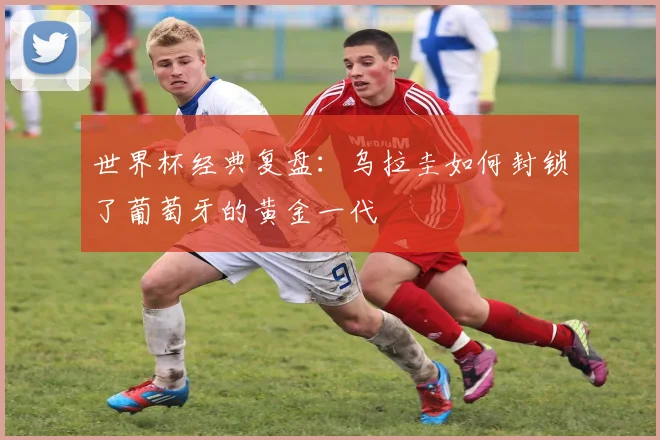 世界杯经典复盘：乌拉圭如何封锁了葡萄牙的黄金一代