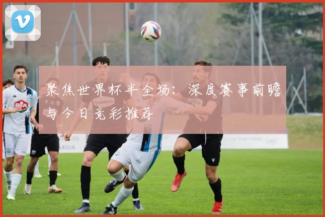 聚焦世界杯半全场：深度赛事前瞻与今日竞彩推荐