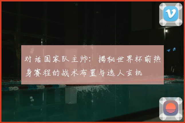 对话国家队主帅:揭秘世界杯前热身赛程的战术布置与选人玄机