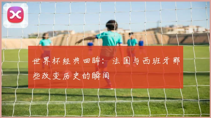 世界杯经典回眸：法国与西班牙那些改变历史的瞬间